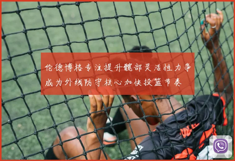 伦德博格专注提升髋部灵活性力争成为外线防守核心加快投篮节奏