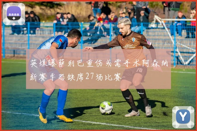 英媒曝萨利巴重伤或需手术阿森纳新赛季恐缺席27场比赛