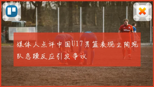 媒体人点评中国U17男篮表现立陶宛队急躁反应引发争议