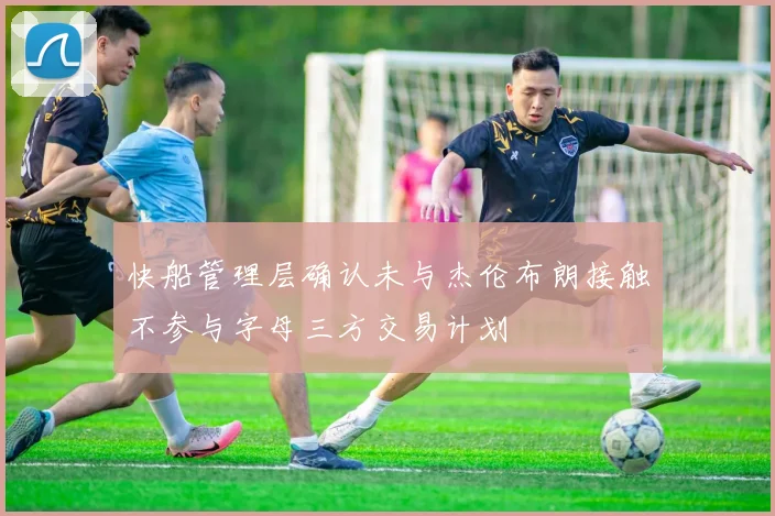 快船管理层确认未与杰伦布朗接触不参与字母三方交易计划