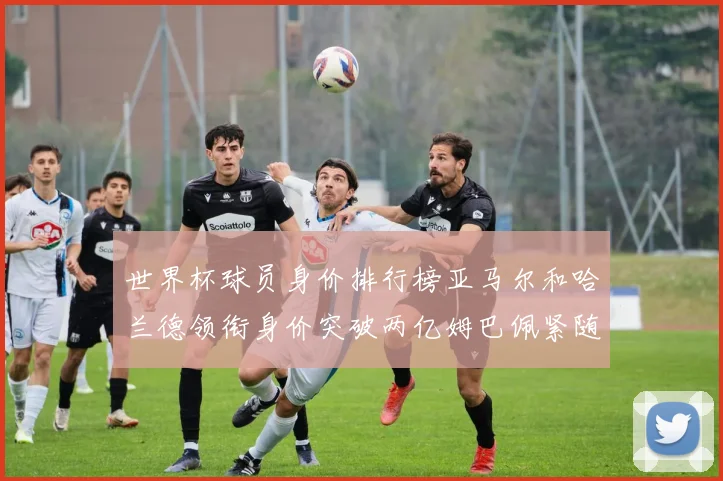 世界杯球员身价排行榜亚马尔和哈兰德领衔身价突破两亿姆巴佩紧随其后