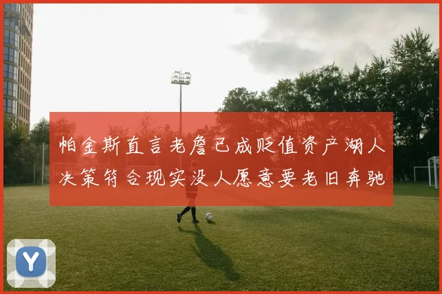 帕金斯直言老詹已成贬值资产湖人决策符合现实没人愿意要老旧奔驰