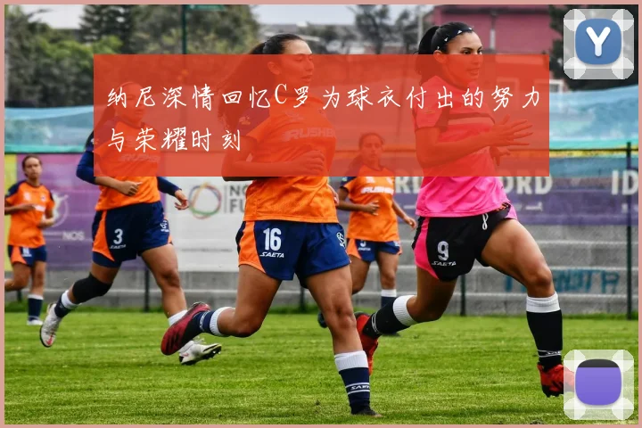 纳尼深情回忆C罗为球衣付出的努力与荣耀时刻