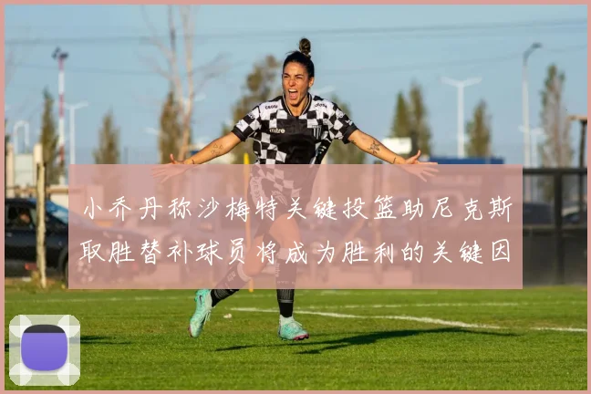 小乔丹称沙梅特关键投篮助尼克斯取胜替补球员将成为胜利的关键因素