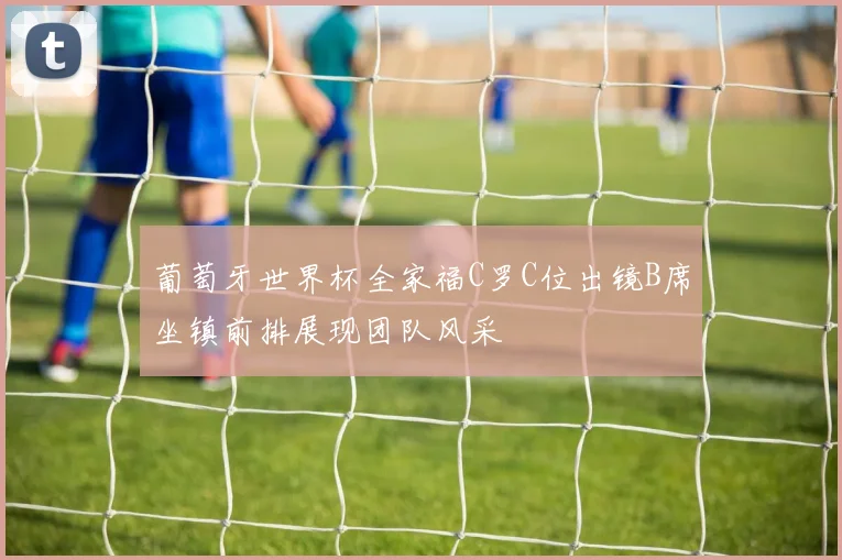 葡萄牙世界杯全家福C罗C位出镜B席坐镇前排展现团队风采