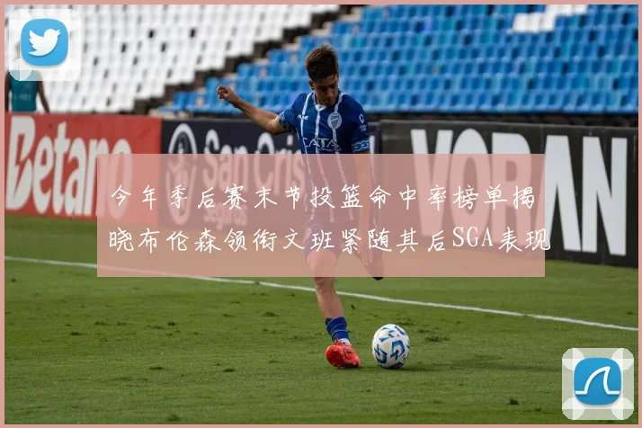 今年季后赛末节投篮命中率榜单揭晓布伦森领衔文班紧随其后SGA表现不俗