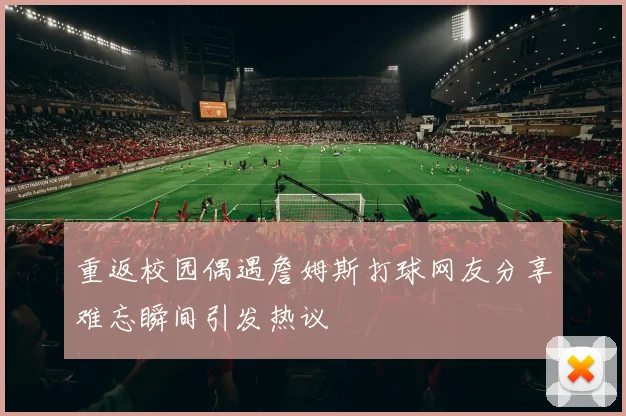 重返校园偶遇詹姆斯打球网友分享难忘瞬间引发热议