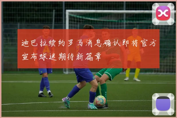 迪巴拉续约罗马消息确认即将官方宣布球迷期待新篇章