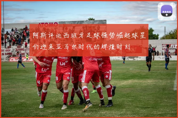 阿斯评论西班牙足球强势崛起球星们迎来亚马尔时代的辉煌时刻