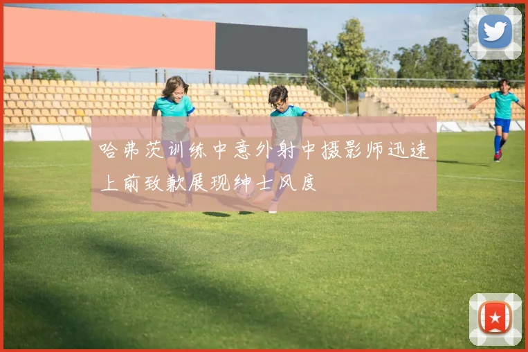 哈弗茨训练中意外射中摄影师迅速上前致歉展现绅士风度