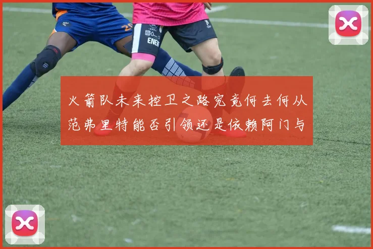 火箭队未来控卫之路究竟何去何从范弗里特能否引领还是依赖阿门与谢泼德