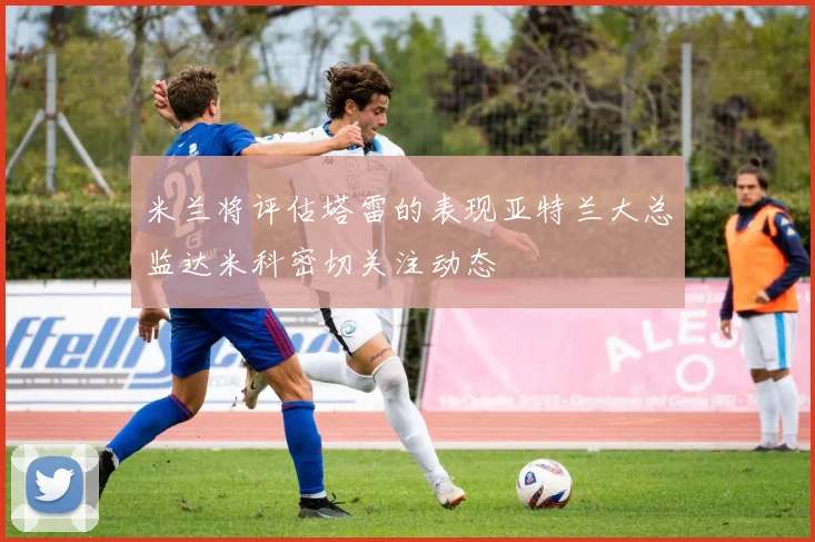 米兰将评估塔雷的表现亚特兰大总监达米科密切关注动态
