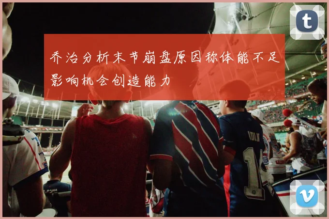 乔治分析末节崩盘原因称体能不足影响机会创造能力