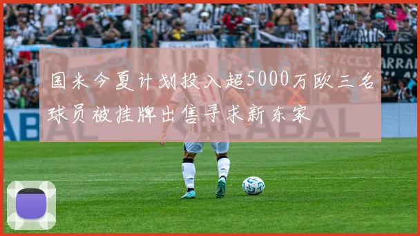 国米今夏计划投入超5000万欧三名球员被挂牌出售寻求新东家