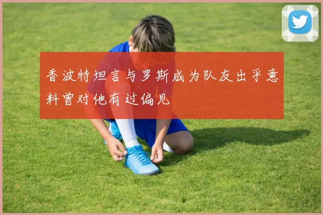 香波特坦言与罗斯成为队友出乎意料曾对他有过偏见