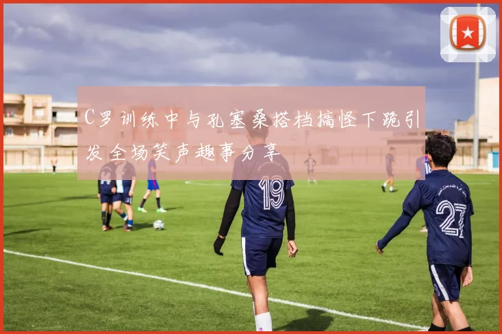C罗训练中与孔塞桑搭档搞怪下跪引发全场笑声趣事分享