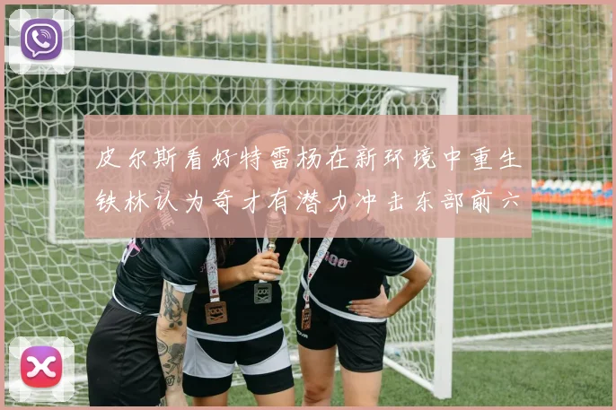 皮尔斯看好特雷杨在新环境中重生铁林认为奇才有潜力冲击东部前六名